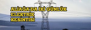 ALİAĞA’DA İKİ GÜNLÜK ELEKTRİK KESİNTİSİ